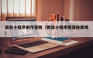 枝江旅游小程序制作蛋糕（微信小程序做蛋糕游戏）